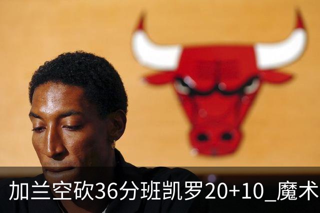 加兰空砍36分班凯罗20+10 魔术击败骑士2连胜